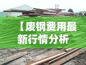 【废钢费用最新行情分析,废钢材费用最新行情】 【废钢费用最新行情分析,废钢材费用最新行情】