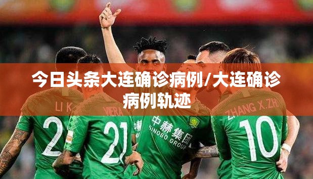 今日头条大连确诊病例/大连确诊病例轨迹 今日头条大连确诊病例/大连确诊病例轨迹
