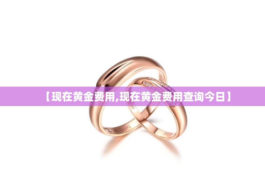 【现在黄金费用,现在黄金费用查询今日】 【现在黄金费用,现在黄金费用查询今日】