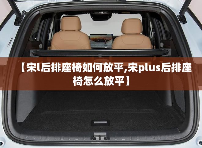 【宋l后排座椅如何放平,宋plus后排座椅怎么放平】 【宋l后排座椅如何放平,宋plus后排座椅怎么放平】