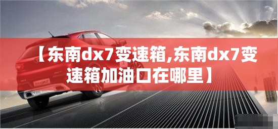 【东南dx7变速箱,东南dx7变速箱加油口在哪里】 【东南dx7变速箱,东南dx7变速箱加油口在哪里】