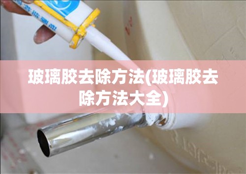 玻璃胶去除方法(玻璃胶去除方法大全) 玻璃胶去除方法(玻璃胶去除方法大全)