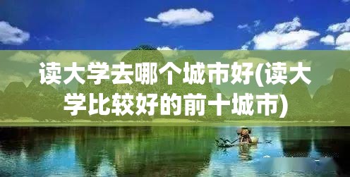 读大学去哪个城市好(读大学比较好的前十城市) 读大学去哪个城市好(读大学比较好的前十城市)