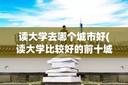 读大学去哪个城市好(读大学比较好的前十城市) 读大学去哪个城市好(读大学比较好的前十城市)
