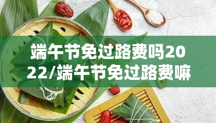 端午节免过路费吗2022/端午节免过路费嘛 端午节免过路费吗2022/端午节免过路费嘛