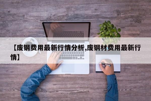 【废钢费用最新行情分析,废钢材费用最新行情】