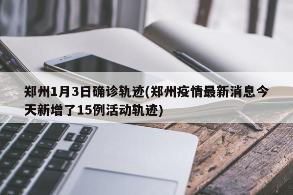 郑州1月3日确诊轨迹(郑州疫情最新消息今天新增了15例活动轨迹)