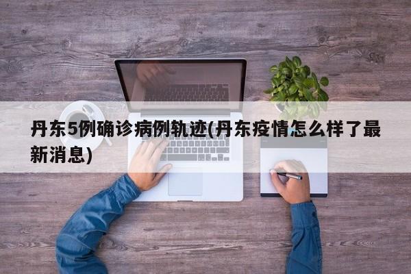 丹东5例确诊病例轨迹(丹东疫情怎么样了最新消息)