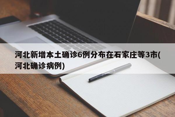河北新增本土确诊6例分布在石家庄等3市(河北确诊病例)