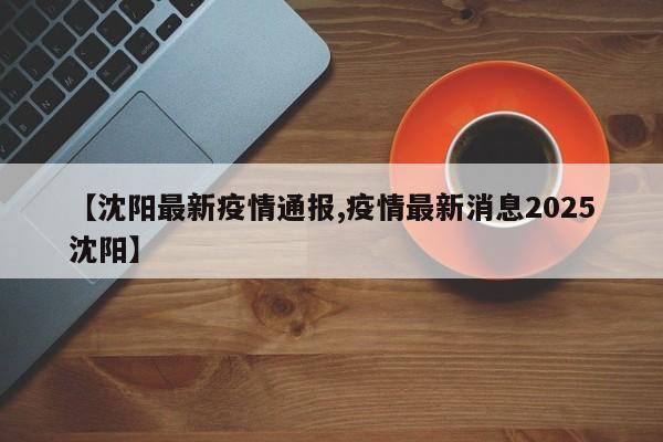 【沈阳最新疫情通报,疫情最新消息2025沈阳】
