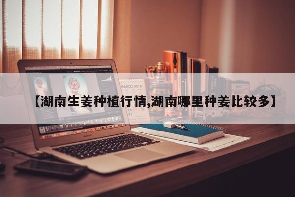 【湖南生姜种植行情,湖南哪里种姜比较多】