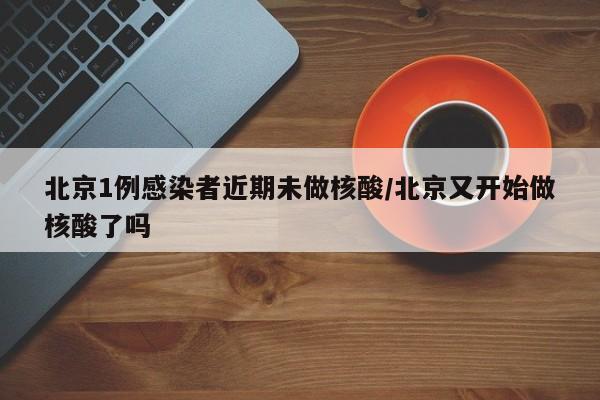 北京1例感染者近期未做核酸/北京又开始做核酸了吗
