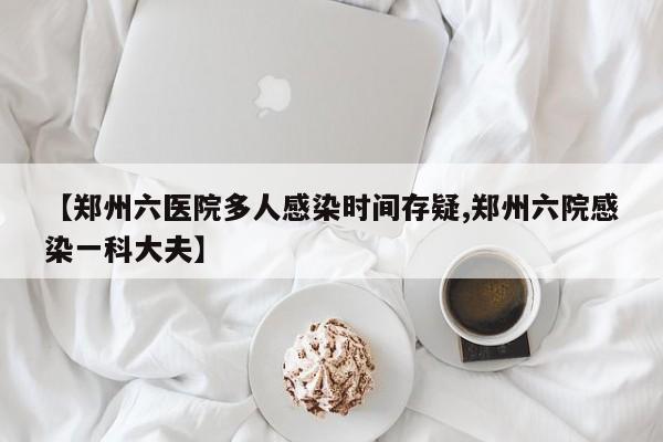 【郑州六医院多人感染时间存疑,郑州六院感染一科大夫】