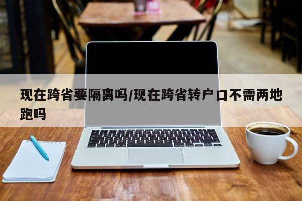 现在跨省要隔离吗/现在跨省转户口不需两地跑吗