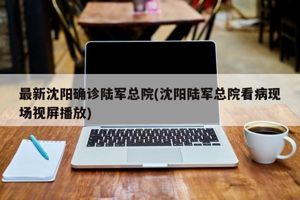 最新沈阳确诊陆军总院(沈阳陆军总院看病现场视屏播放)