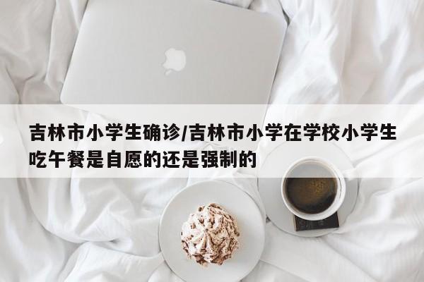 吉林市小学生确诊/吉林市小学在学校小学生吃午餐是自愿的还是强制的