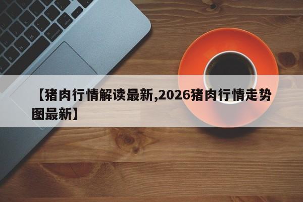 【猪肉行情解读最新,2026猪肉行情走势图最新】