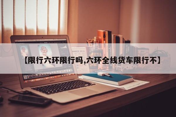 【限行六环限行吗,六环全线货车限行不】