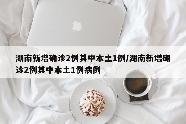 湖南新增确诊2例其中本土1例/湖南新增确诊2例其中本土1例病例