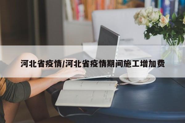 河北省疫情/河北省疫情期间施工增加费